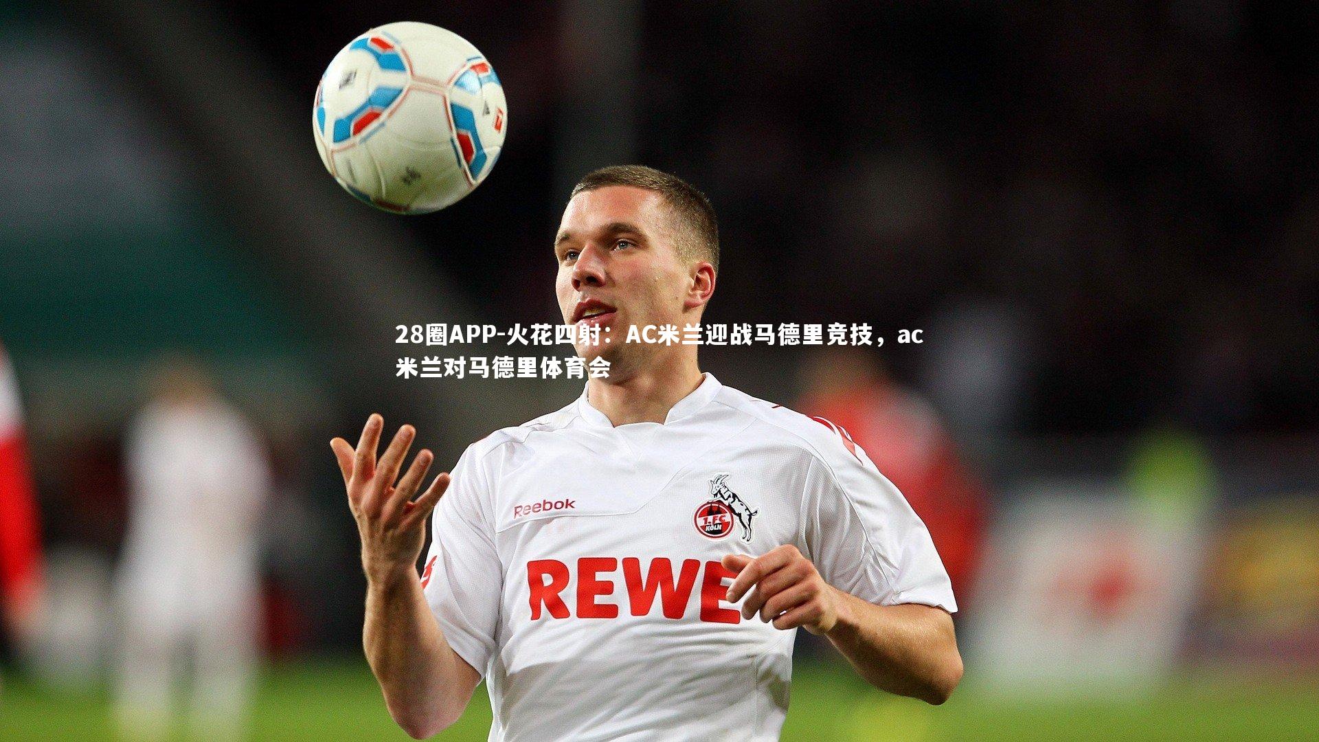 28圈APP-火花四射：AC米兰迎战马德里竞技，ac米兰对马德里体育会